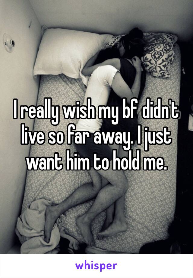 I really wish my bf didn't live so far away. I just want him to hold me. 