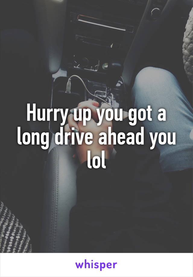 Hurry up you got a long drive ahead you lol
