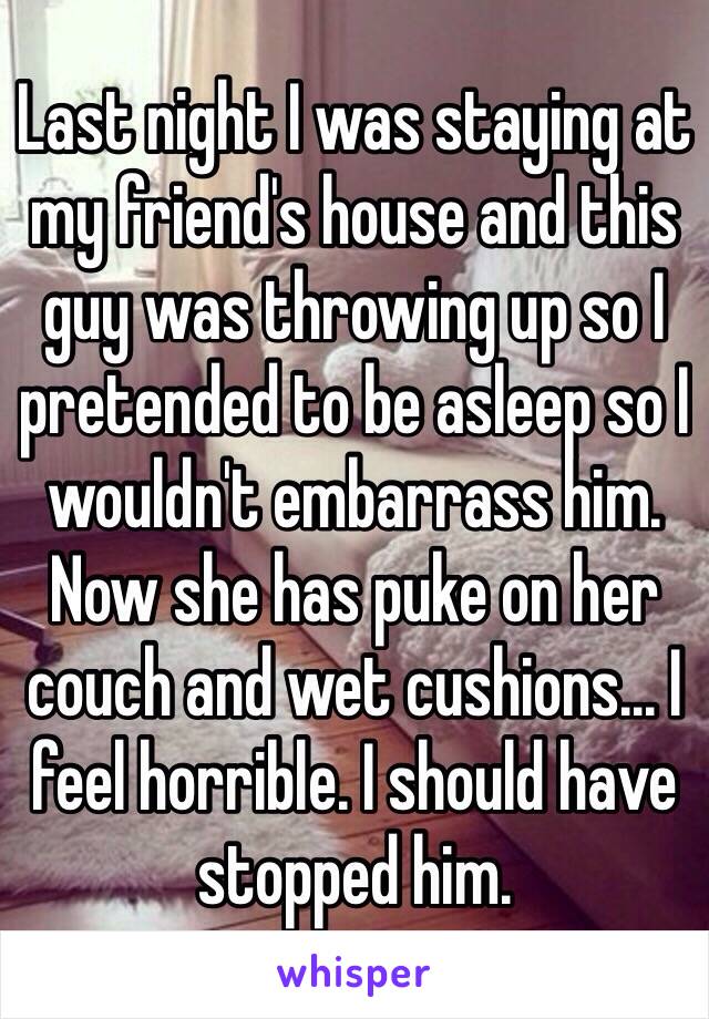 Last night I was staying at my friend's house and this guy was throwing up so I pretended to be asleep so I wouldn't embarrass him. Now she has puke on her couch and wet cushions... I feel horrible. I should have stopped him. 