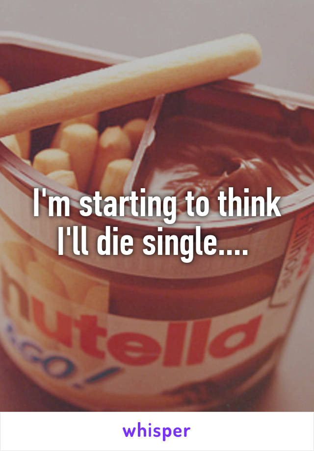 I'm starting to think I'll die single.... 