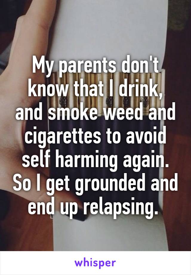 My parents don't know that I drink, and smoke weed and cigarettes to avoid self harming again. So I get grounded and end up relapsing. 