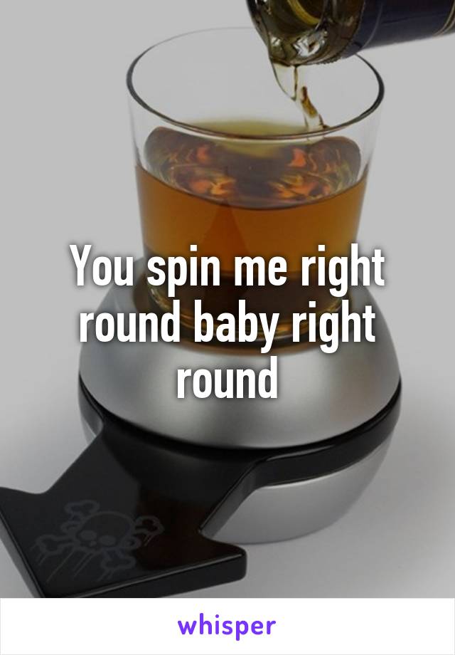 You spin me right round baby right round