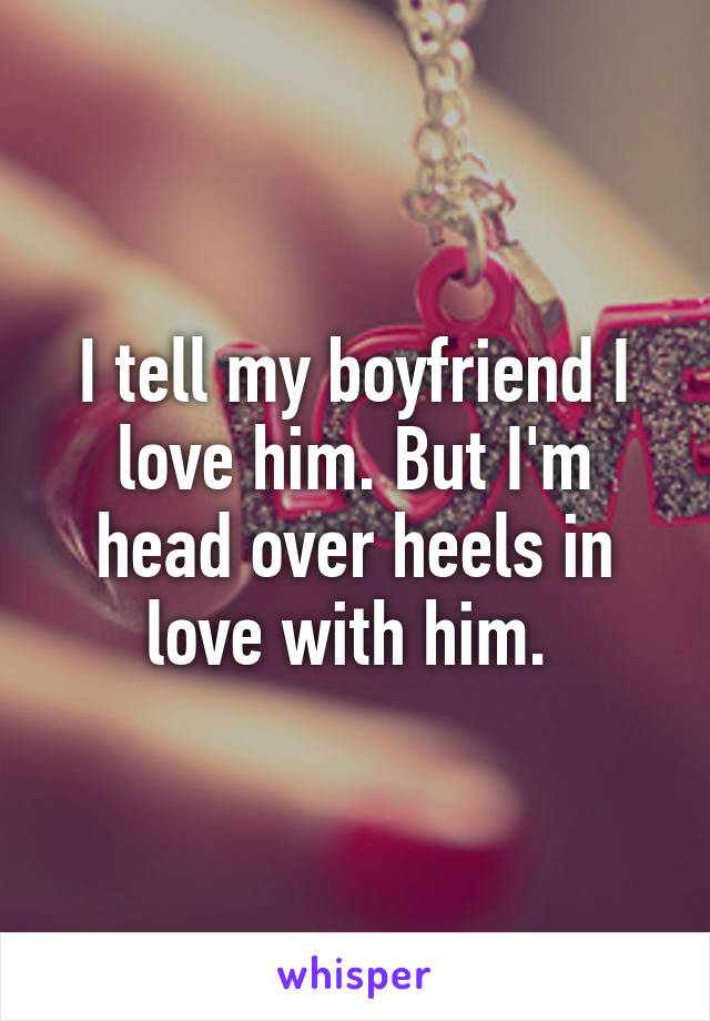 I tell my boyfriend I love him. But I'm head over heels in love with him. 