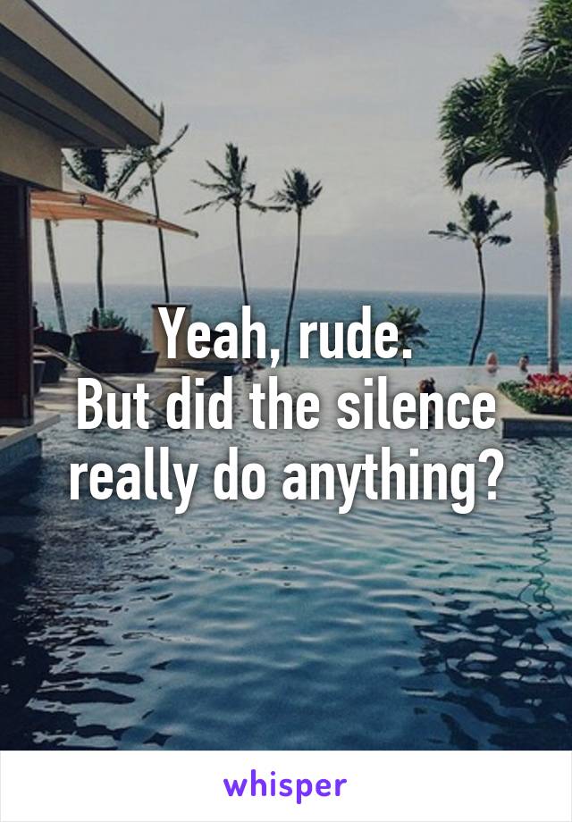 Yeah, rude.
But did the silence really do anything?
