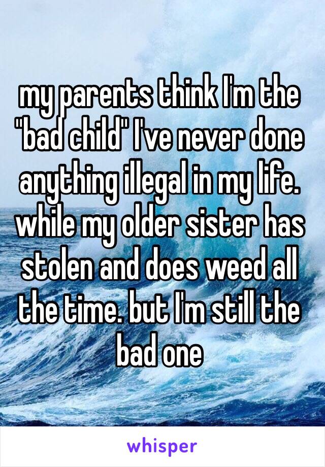 my parents think I'm the "bad child" I've never done anything illegal in my life. while my older sister has stolen and does weed all the time. but I'm still the bad one