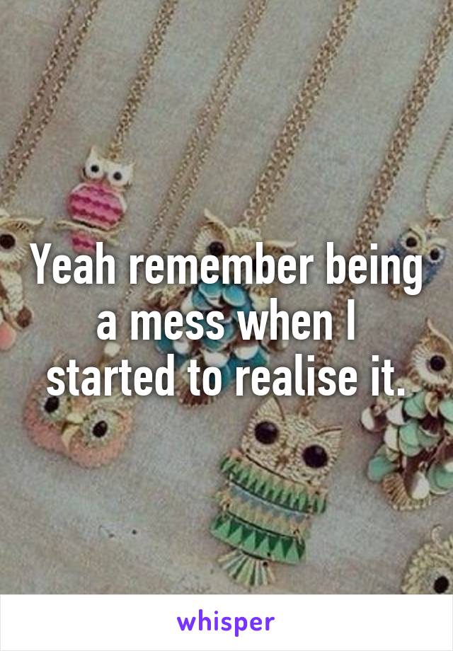 Yeah remember being a mess when I started to realise it.