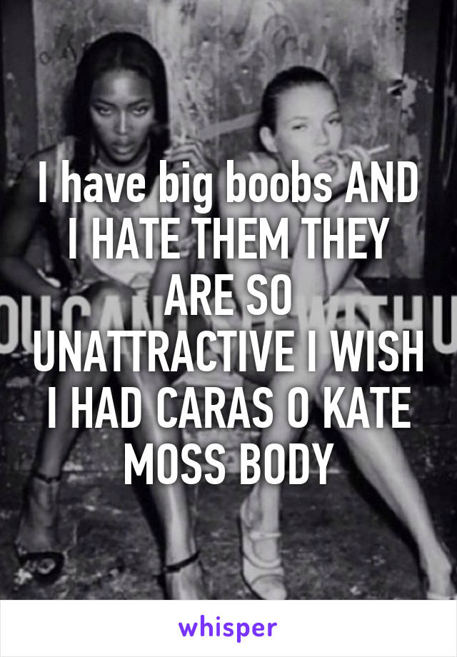 I have big boobs AND I HATE THEM THEY ARE SO UNATTRACTIVE I WISH I HAD CARAS O KATE MOSS BODY
