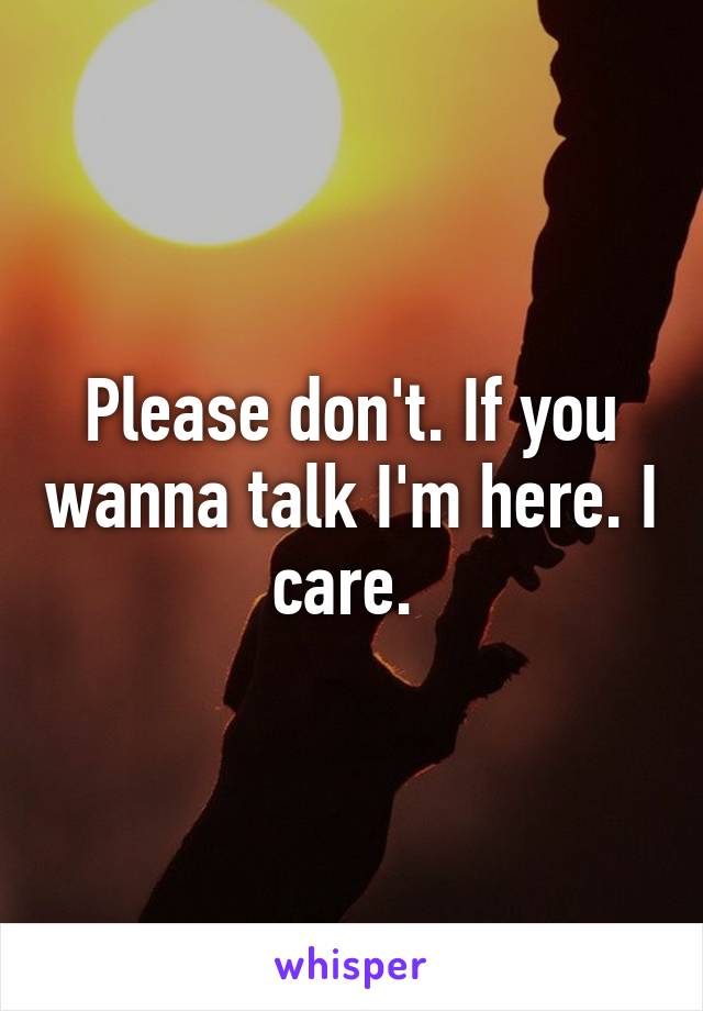 Please don't. If you wanna talk I'm here. I care. 