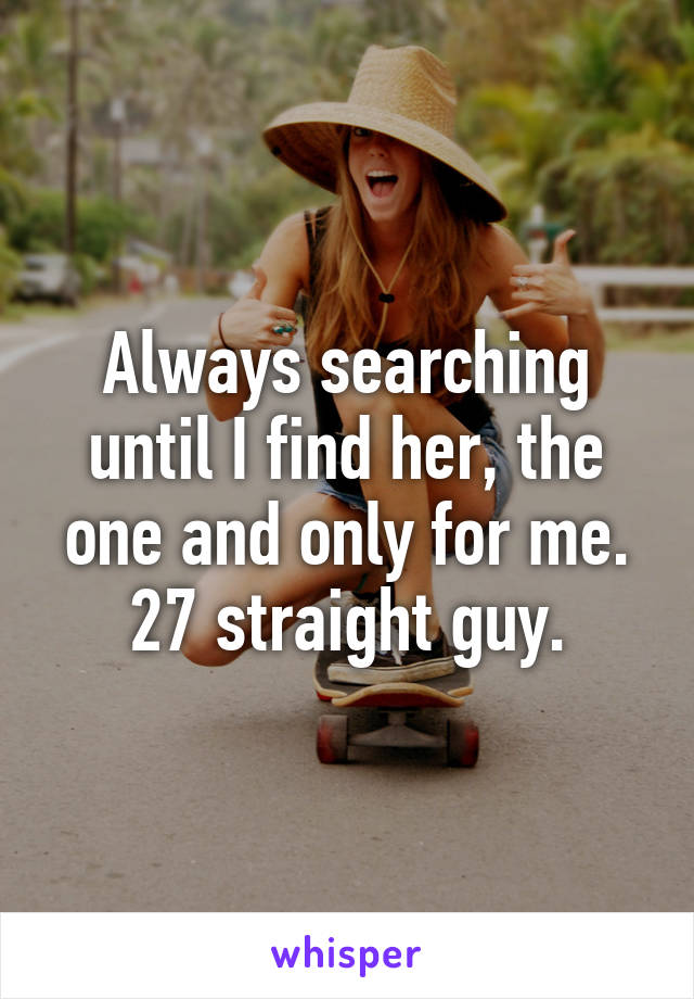 Always searching until I find her, the one and only for me.
27 straight guy.