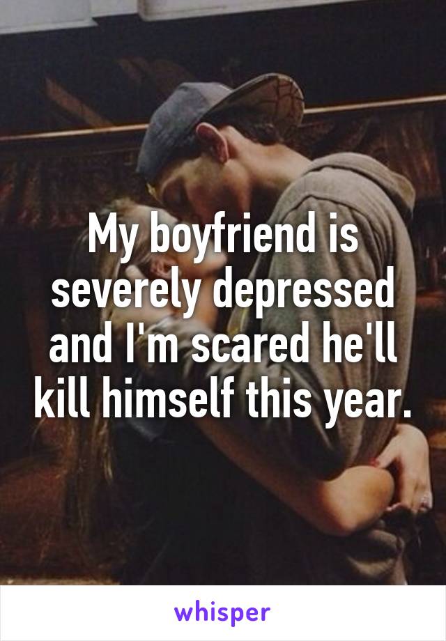 My boyfriend is severely depressed and I'm scared he'll kill himself this year.