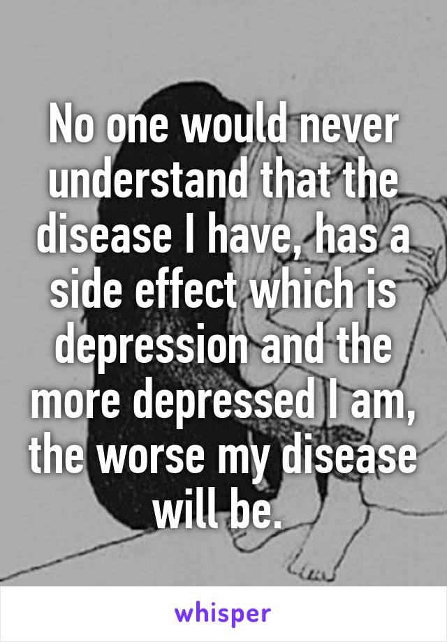 No one would never understand that the disease I have, has a side effect which is depression and the more depressed I am, the worse my disease will be. 