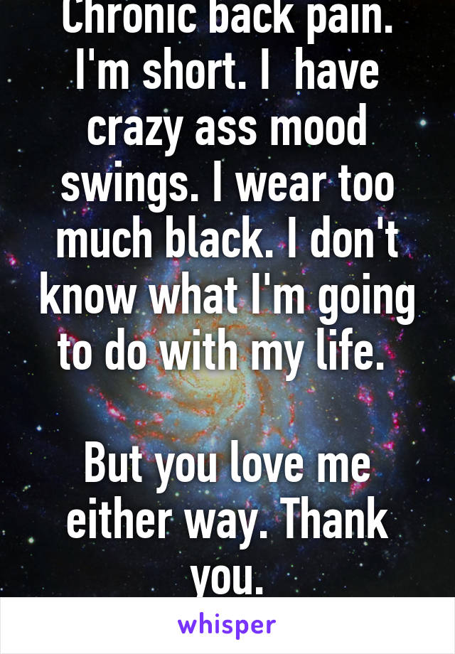 I have arthritis. Chronic back pain. I'm short. I  have crazy ass mood swings. I wear too much black. I don't know what I'm going to do with my life. 

But you love me either way. Thank you.

