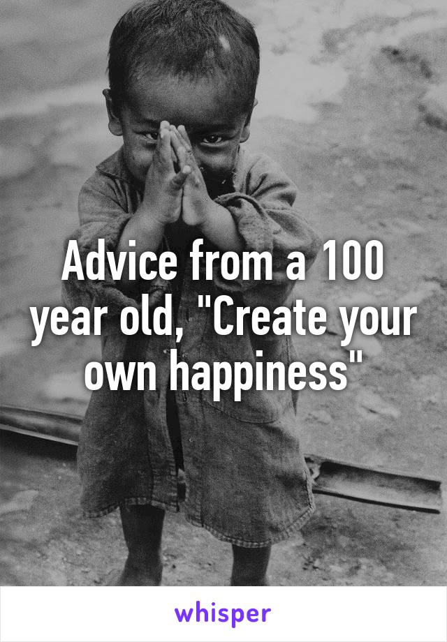 Advice from a 100 year old, "Create your own happiness"