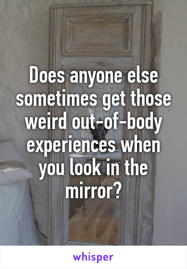 Does anyone else sometimes get those weird out-of-body experiences when you look in the mirror?