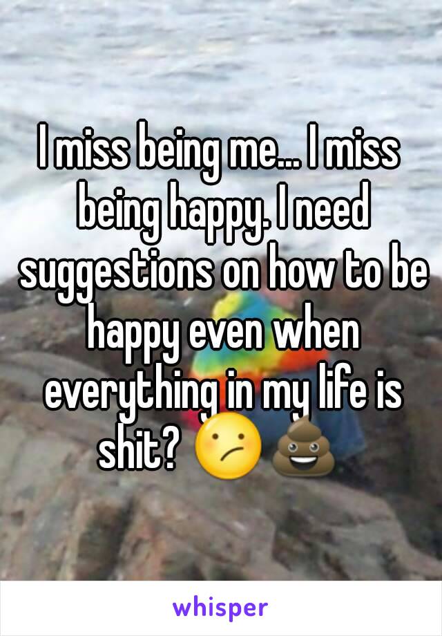 I miss being me... I miss being happy. I need suggestions on how to be happy even when everything in my life is shit? 😕💩 