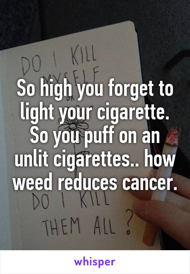 So high you forget to light your cigarette. So you puff on an unlit cigarettes.. how weed reduces cancer.
