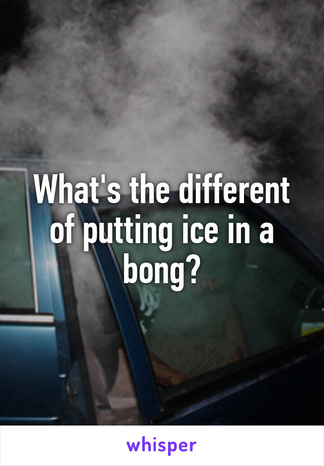 What's the different of putting ice in a bong?