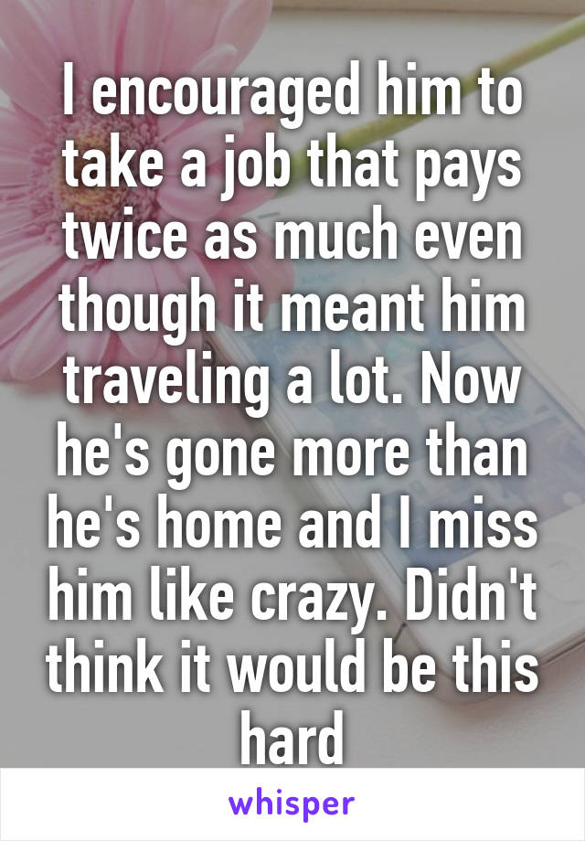 I encouraged him to take a job that pays twice as much even though it meant him traveling a lot. Now he's gone more than he's home and I miss him like crazy. Didn't think it would be this hard