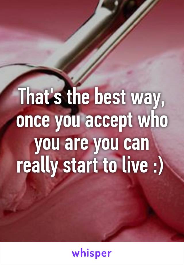 That's the best way, once you accept who you are you can really start to live :) 