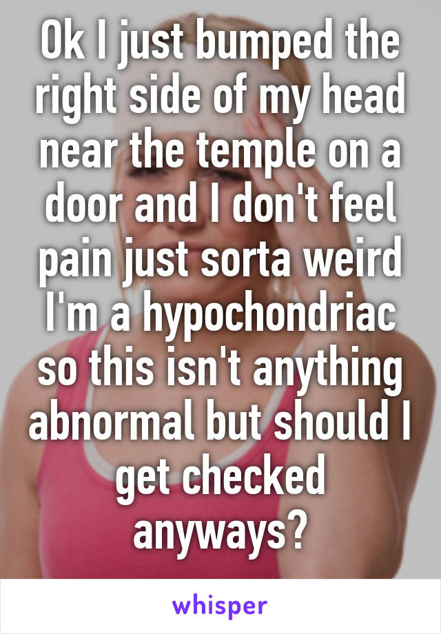 Ok I just bumped the right side of my head near the temple on a door and I don't feel pain just sorta weird
I'm a hypochondriac so this isn't anything abnormal but should I get checked anyways?
