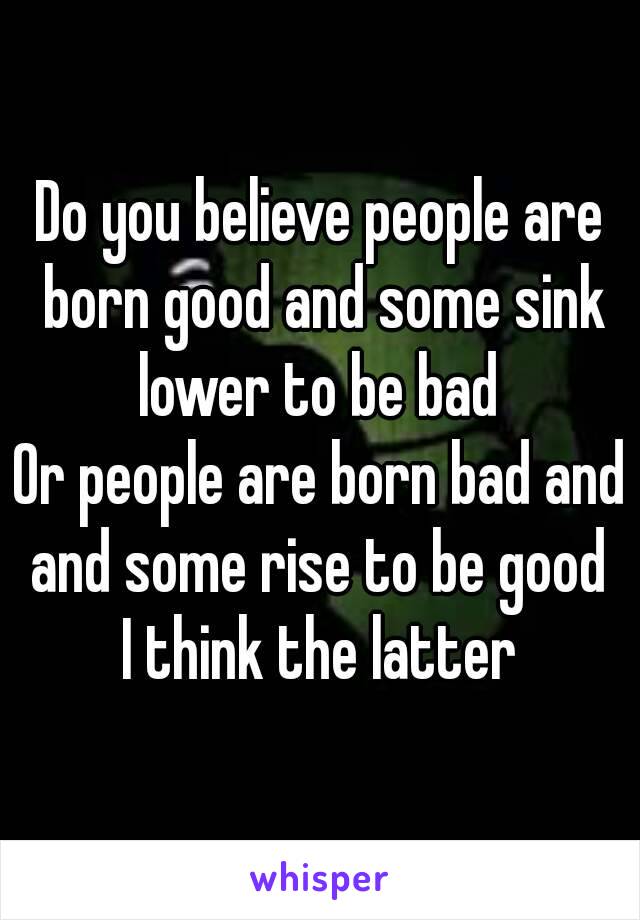 Do you believe people are born good and some sink lower to be bad 
Or people are born bad and and some rise to be good 
I think the latter