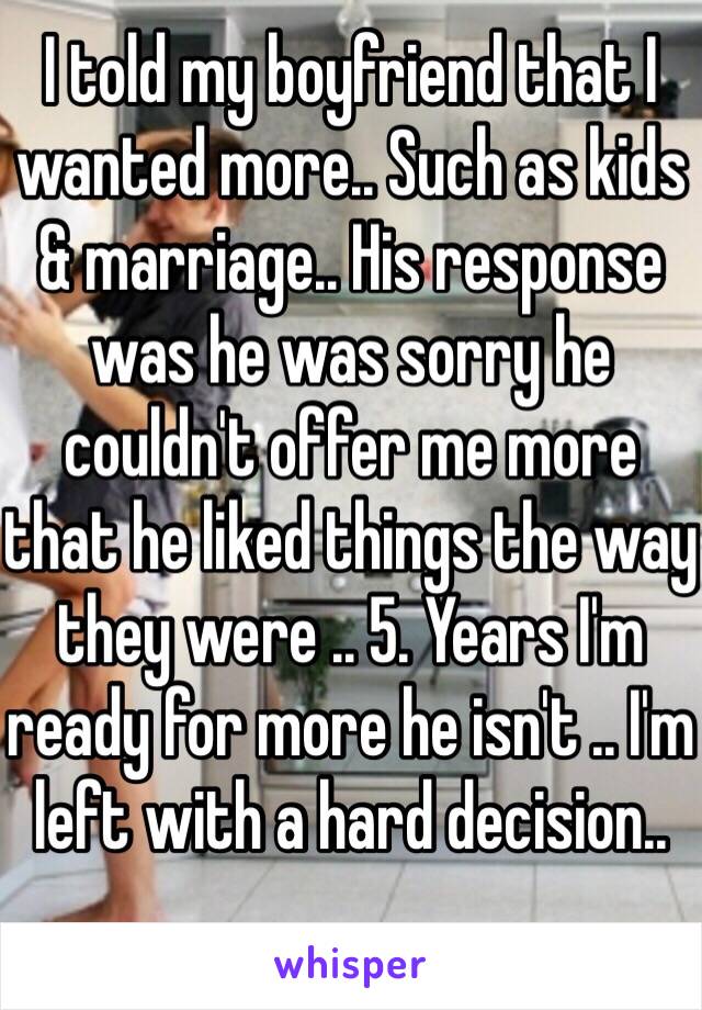 I told my boyfriend that I wanted more.. Such as kids & marriage.. His response was he was sorry he couldn't offer me more that he liked things the way they were .. 5. Years I'm ready for more he isn't .. I'm left with a hard decision.. 