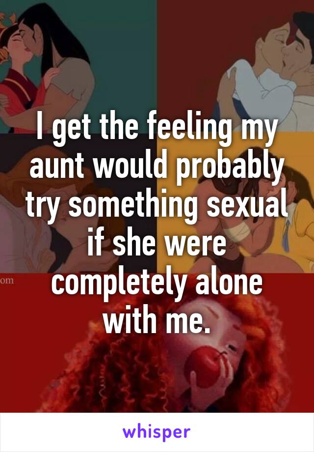 I get the feeling my aunt would probably try something sexual if she were completely alone with me.