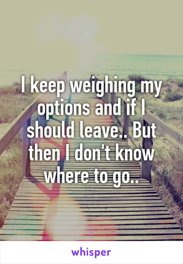 I keep weighing my options and if I should leave.. But then I don't know where to go..