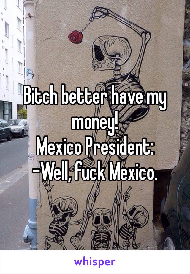 Bitch better have my money!
Mexico President:
-Well, fuck Mexico. 