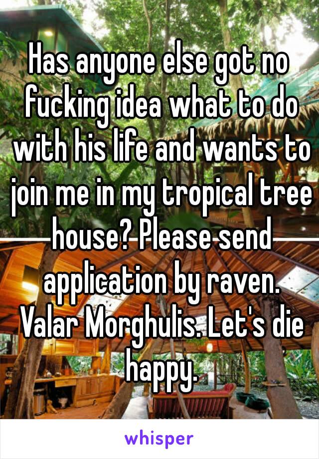 Has anyone else got no fucking idea what to do with his life and wants to join me in my tropical tree house? Please send application by raven. Valar Morghulis. Let's die happy.