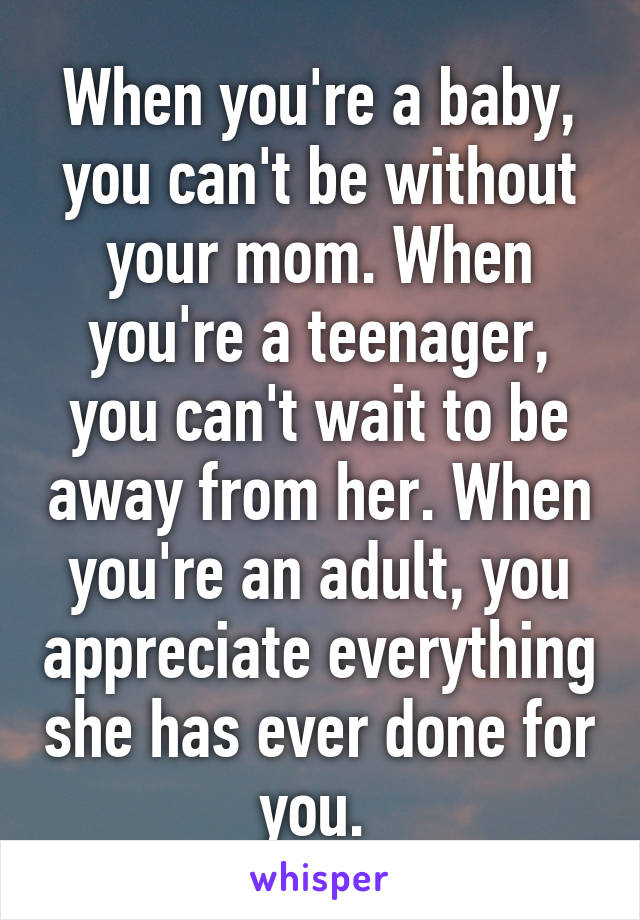 When you're a baby, you can't be without your mom. When you're a teenager, you can't wait to be away from her. When you're an adult, you appreciate everything she has ever done for you. 