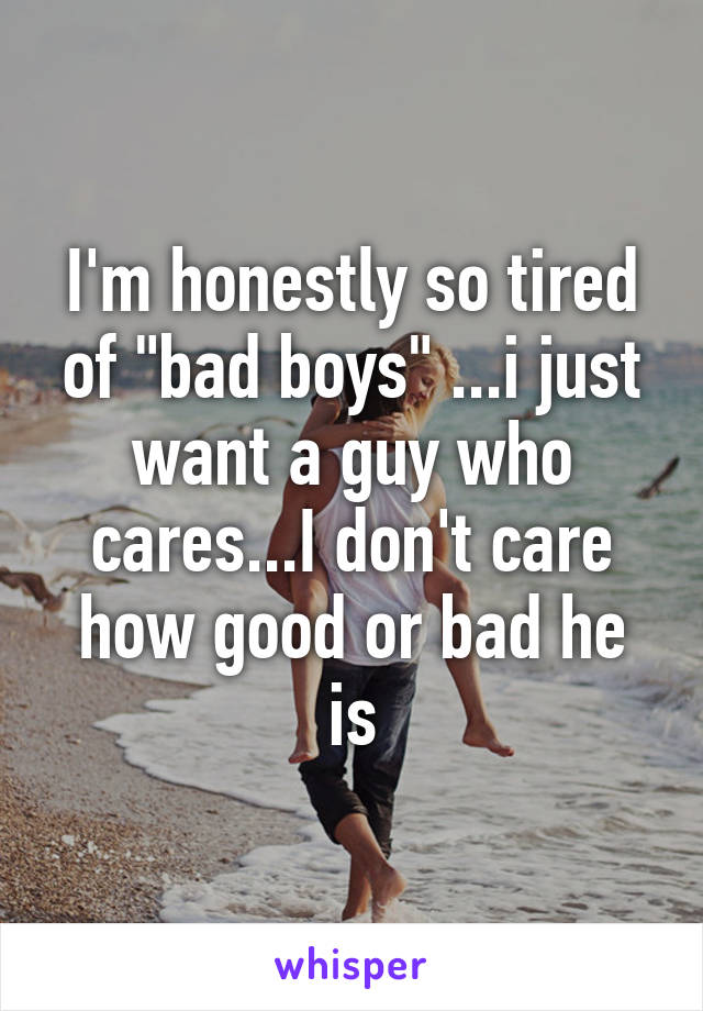 I'm honestly so tired of "bad boys" ...i just want a guy who cares...I don't care how good or bad he is