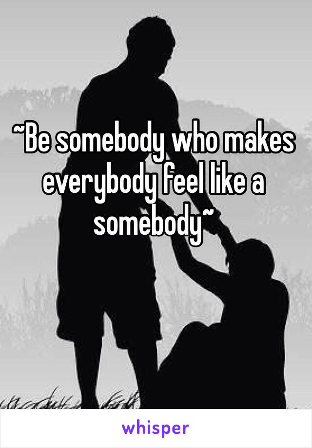 ~Be somebody who makes everybody feel like a somebody~