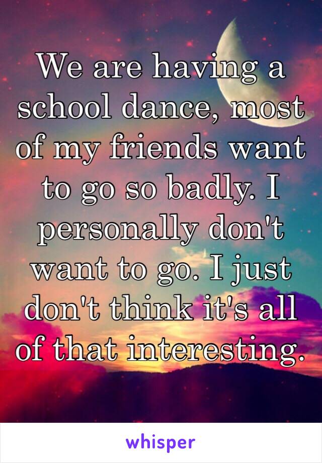 We are having a school dance, most of my friends want to go so badly. I personally don't want to go. I just don't think it's all of that interesting. 
