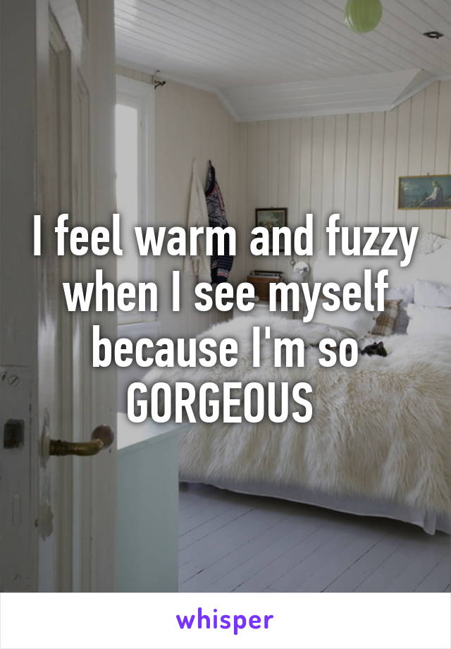 I feel warm and fuzzy when I see myself because I'm so GORGEOUS 