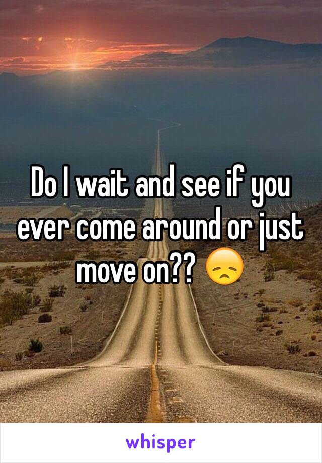 Do I wait and see if you ever come around or just move on?? 😞