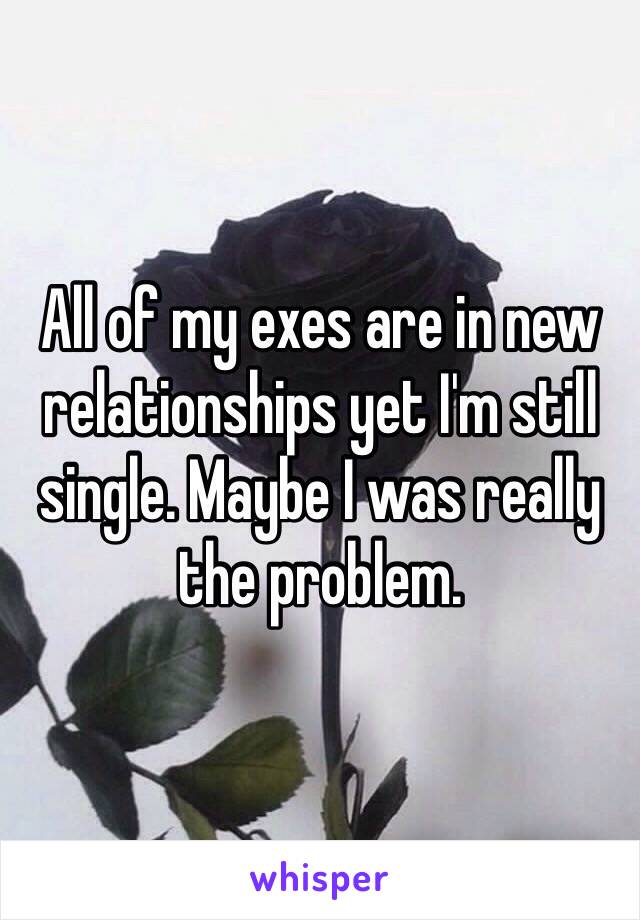 All of my exes are in new relationships yet I'm still single. Maybe I was really the problem. 