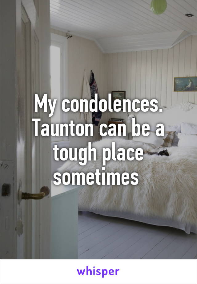 My condolences. Taunton can be a tough place sometimes 
