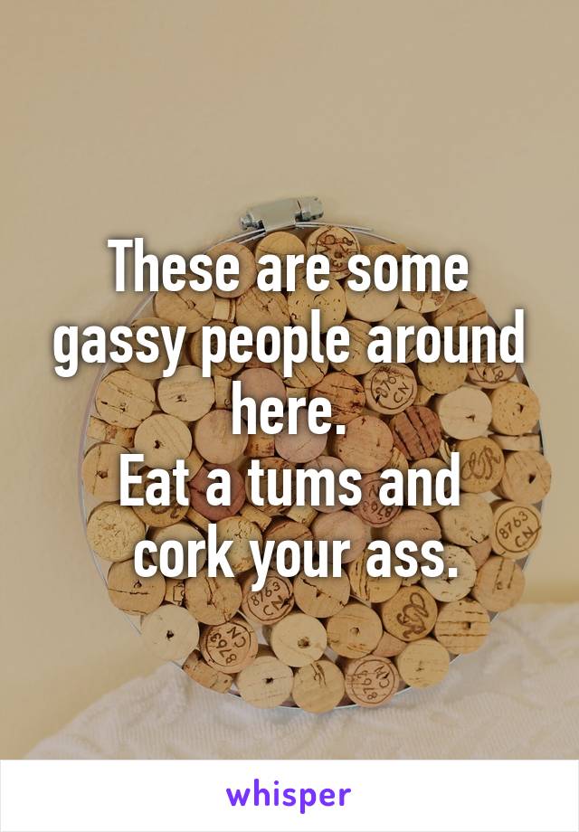These are some gassy people around here.
Eat a tums and
 cork your ass.