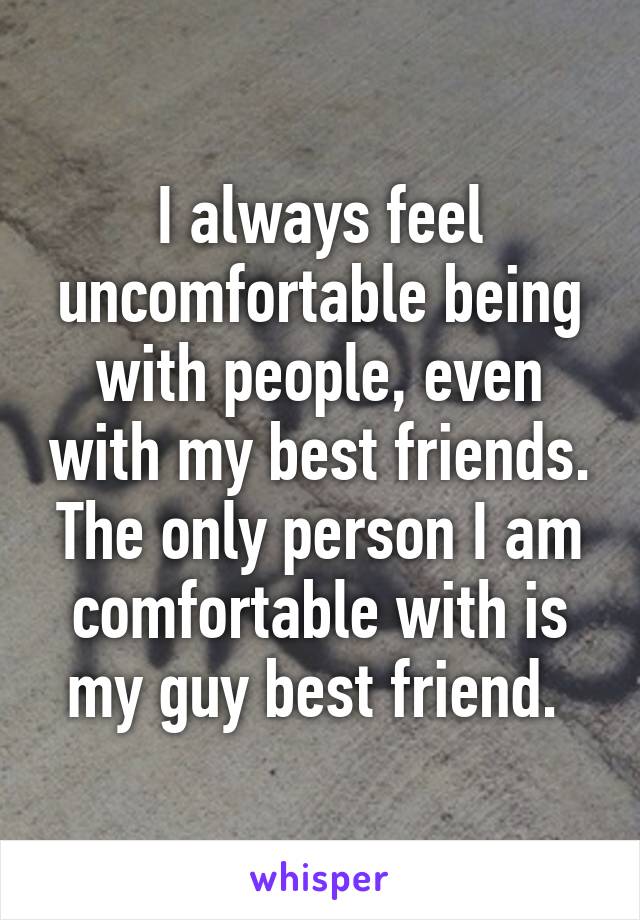 I always feel uncomfortable being with people, even with my best friends. The only person I am comfortable with is my guy best friend. 