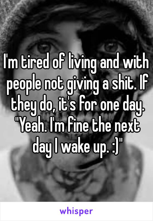 I'm tired of living and with people not giving a shit. If they do, it's for one day. "Yeah. I'm fine the next day I wake up. :)"