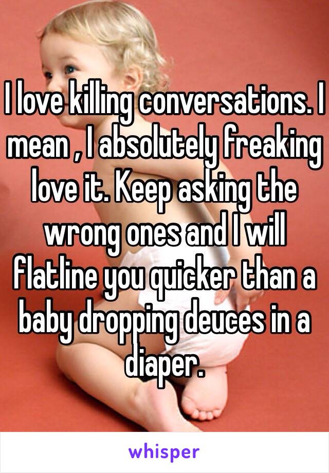 I love killing conversations. I mean , I absolutely freaking love it. Keep asking the wrong ones and I will flatline you quicker than a baby dropping deuces in a diaper. 