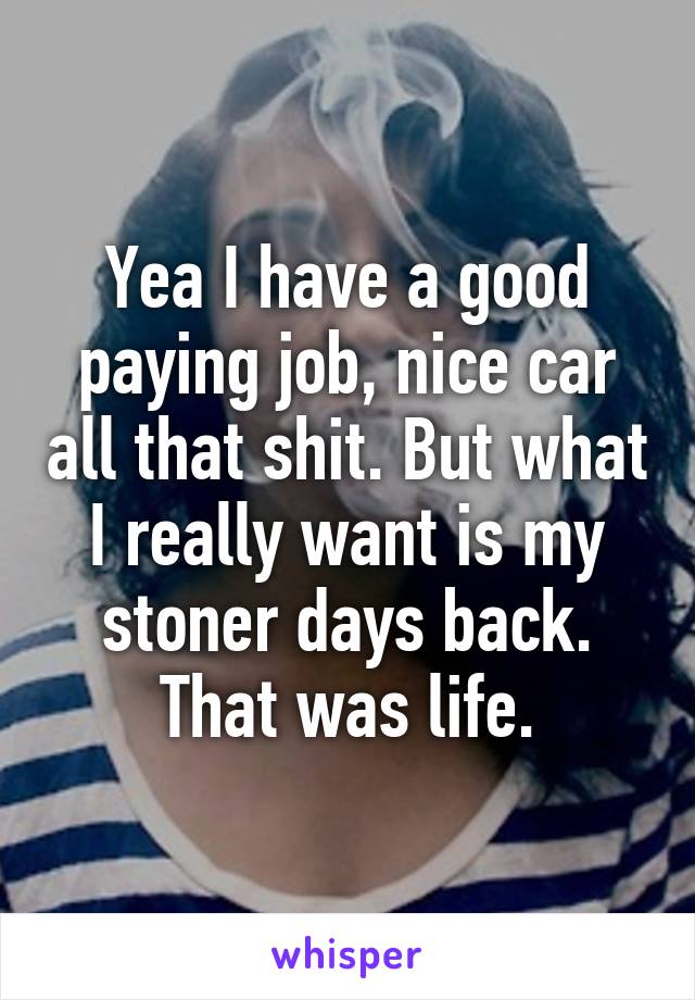 Yea I have a good paying job, nice car all that shit. But what I really want is my stoner days back. That was life.
