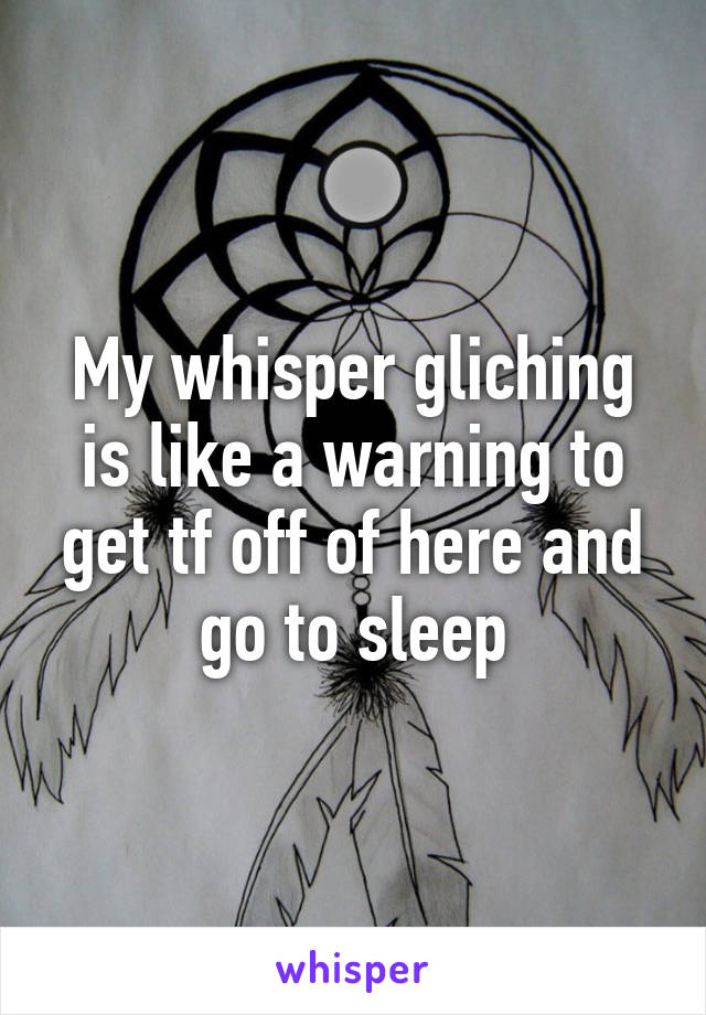 My whisper gliching is like a warning to get tf off of here and go to sleep
