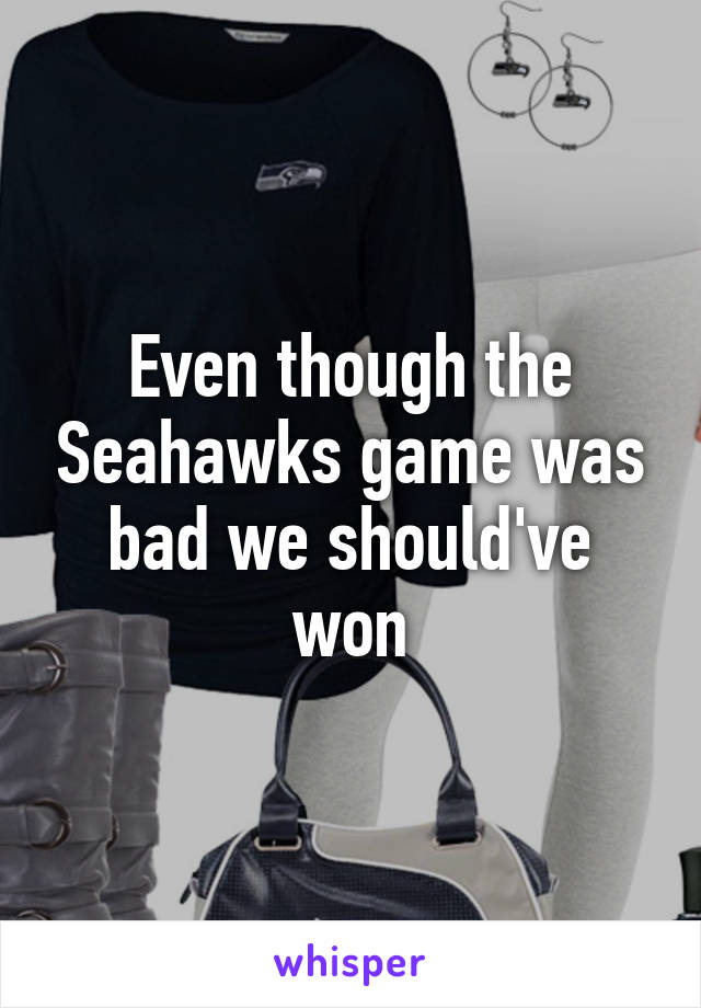 Even though the Seahawks game was bad we should've won
