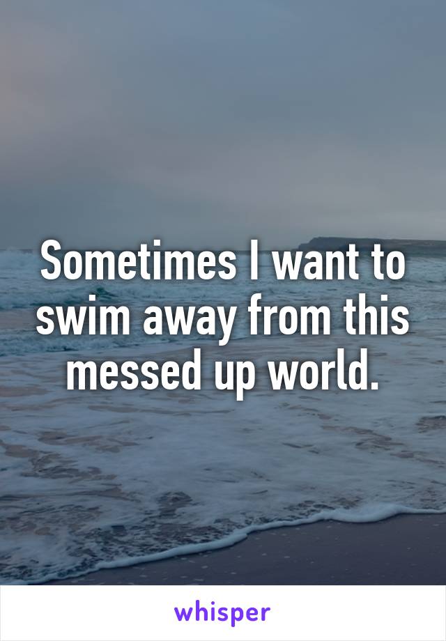 Sometimes I want to swim away from this messed up world.