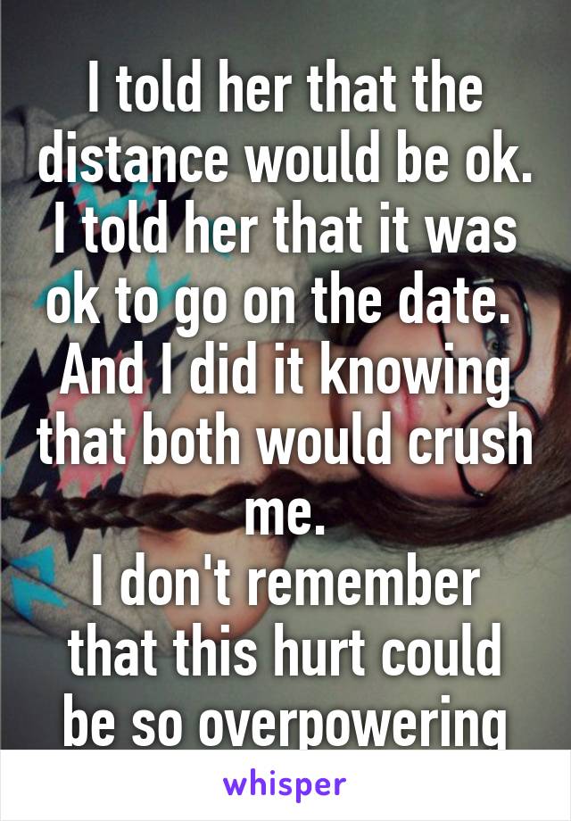 I told her that the distance would be ok. I told her that it was ok to go on the date. 
And I did it knowing that both would crush me.
I don't remember that this hurt could be so overpowering