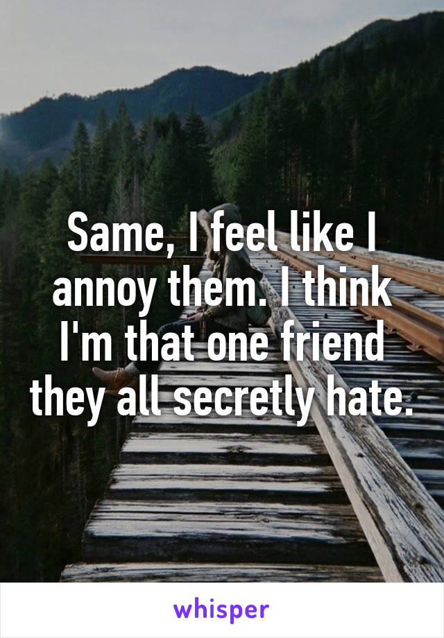 Same, I feel like I annoy them. I think I'm that one friend they all secretly hate.