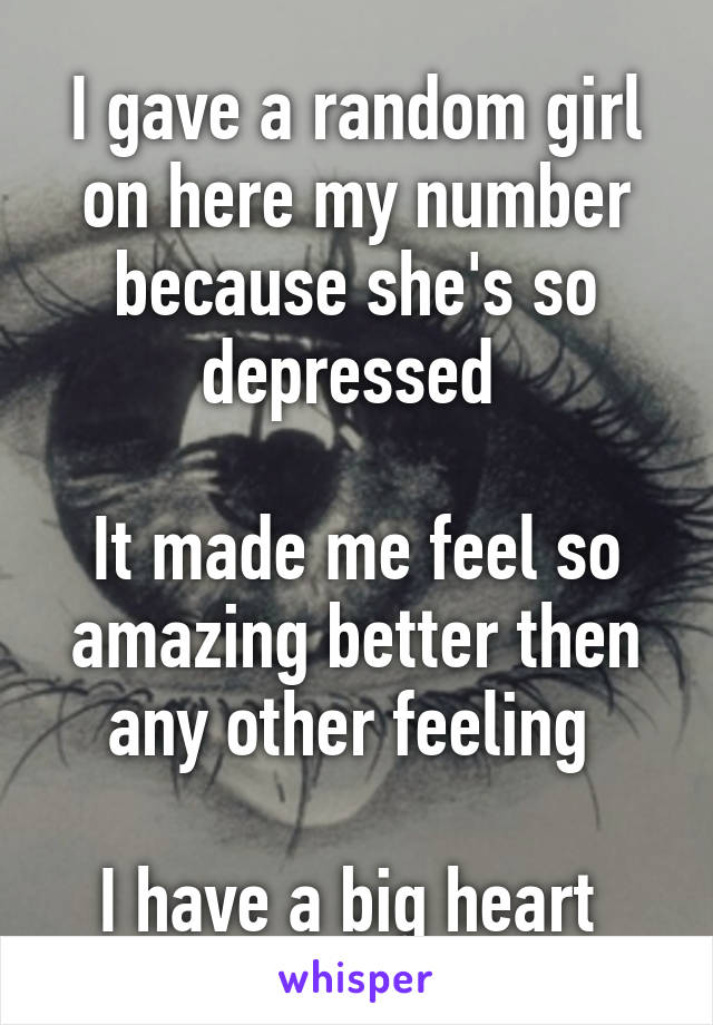I gave a random girl on here my number because she's so depressed 

It made me feel so amazing better then any other feeling 

I have a big heart 
