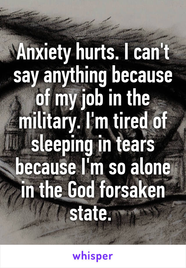 Anxiety hurts. I can't say anything because of my job in the military. I'm tired of sleeping in tears because I'm so alone in the God forsaken state. 